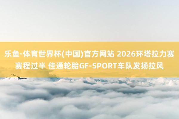 乐鱼·体育世界杯(中国)官方网站 2026环塔拉力赛赛程过半 佳通轮胎GF-SPORT车队发扬拉风