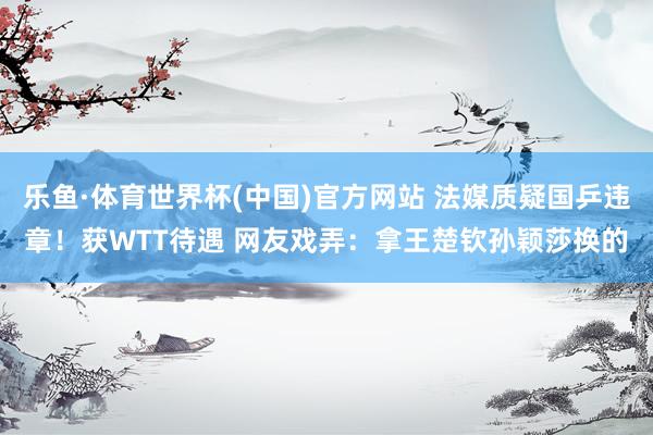 乐鱼·体育世界杯(中国)官方网站 法媒质疑国乒违章！获WTT待遇 网友戏弄：拿王楚钦孙颖莎换的