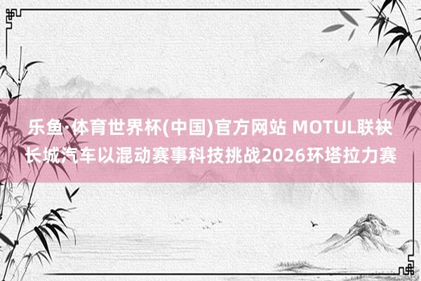 乐鱼·体育世界杯(中国)官方网站 MOTUL联袂长城汽车以混动赛事科技挑战2026环塔拉力赛