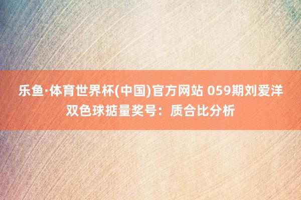乐鱼·体育世界杯(中国)官方网站 059期刘爱洋双色球掂量奖号：质合比分析