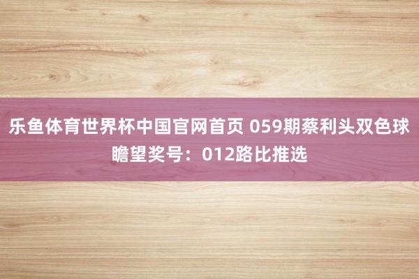 乐鱼体育世界杯中国官网首页 059期蔡利头双色球瞻望奖号：012路比推选