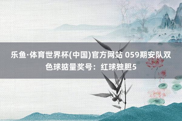 乐鱼·体育世界杯(中国)官方网站 059期安队双色球掂量奖号：红球独胆5