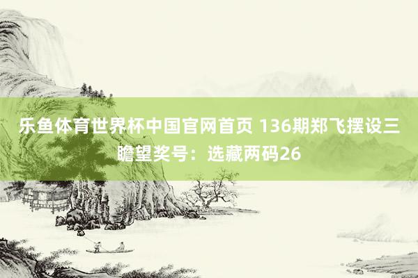 乐鱼体育世界杯中国官网首页 136期郑飞摆设三瞻望奖号：选藏两码26