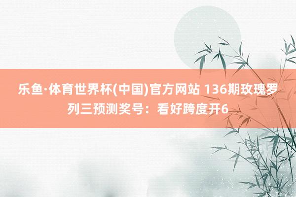乐鱼·体育世界杯(中国)官方网站 136期玫瑰罗列三预测奖号：看好跨度开6