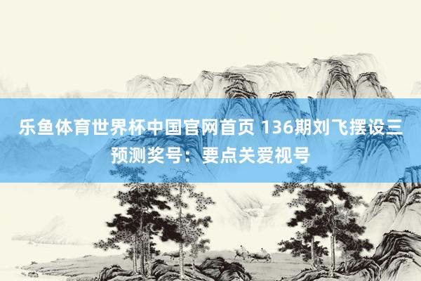 乐鱼体育世界杯中国官网首页 136期刘飞摆设三预测奖号：要点关爱视号