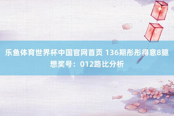 乐鱼体育世界杯中国官网首页 136期彤彤得意8臆想奖号：012路比分析
