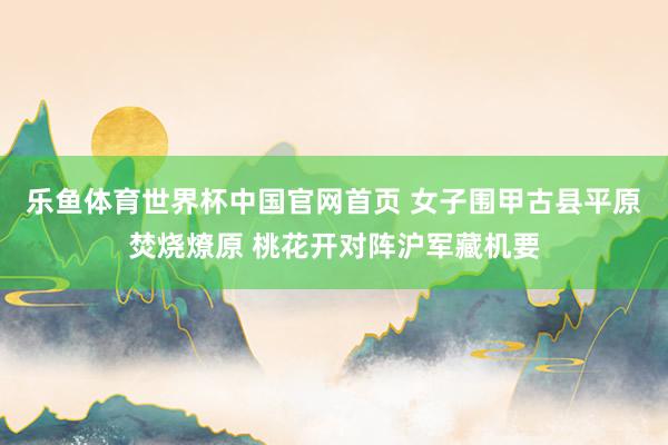 乐鱼体育世界杯中国官网首页 女子围甲古县平原焚烧燎原 桃花开对阵沪军藏机要