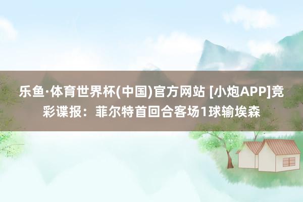 乐鱼·体育世界杯(中国)官方网站 [小炮APP]竞彩谍报：菲尔特首回合客场1球输埃森