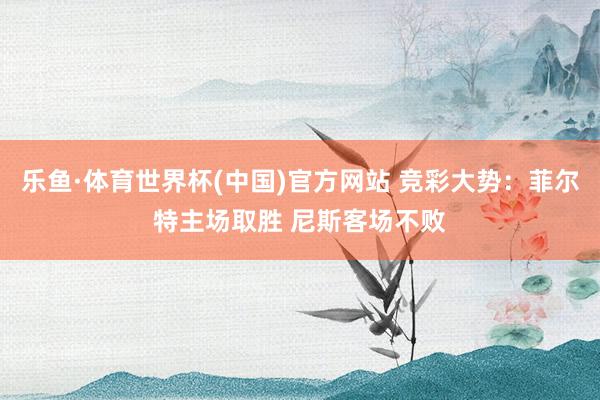 乐鱼·体育世界杯(中国)官方网站 竞彩大势：菲尔特主场取胜 尼斯客场不败