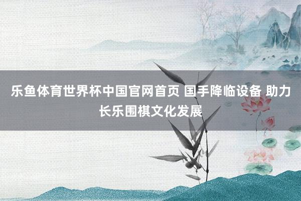 乐鱼体育世界杯中国官网首页 国手降临设备 助力长乐围棋文化发展