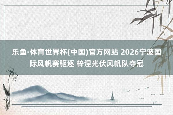 乐鱼·体育世界杯(中国)官方网站 2026宁波国际风帆赛驱逐 梓涅光伏风帆队夺冠