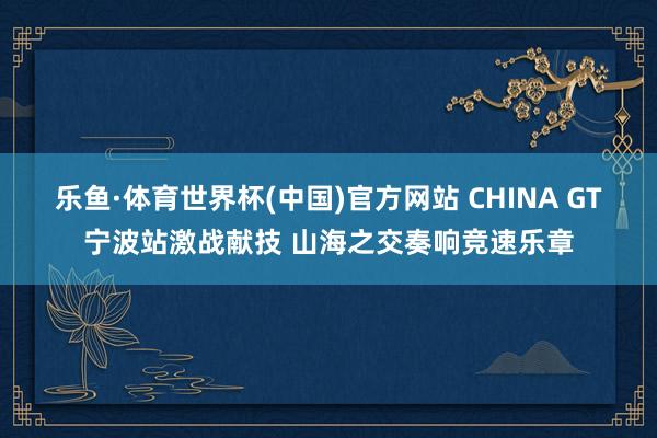 乐鱼·体育世界杯(中国)官方网站 CHINA GT宁波站激战献技 山海之交奏响竞速乐章