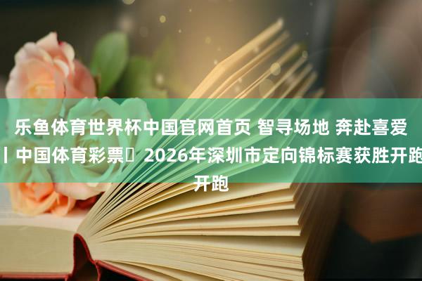 乐鱼体育世界杯中国官网首页 智寻场地 奔赴喜爱丨中国体育彩票・2026年深圳市定向锦标赛获胜开跑