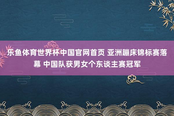 乐鱼体育世界杯中国官网首页 亚洲蹦床锦标赛落幕 中国队获男女个东谈主赛冠军