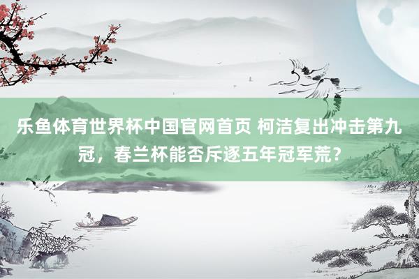 乐鱼体育世界杯中国官网首页 柯洁复出冲击第九冠，春兰杯能否斥逐五年冠军荒？