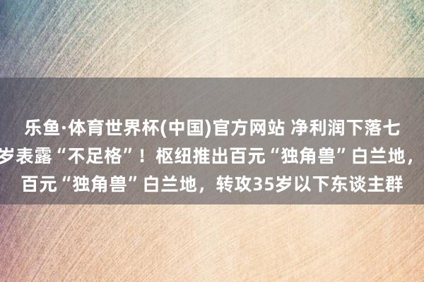 乐鱼·体育世界杯(中国)官方网站 净利润下落七成，张裕董事长自评客岁表露“不足格”！枢纽推出百元“独角兽”白兰地，转攻35岁以下东谈主群