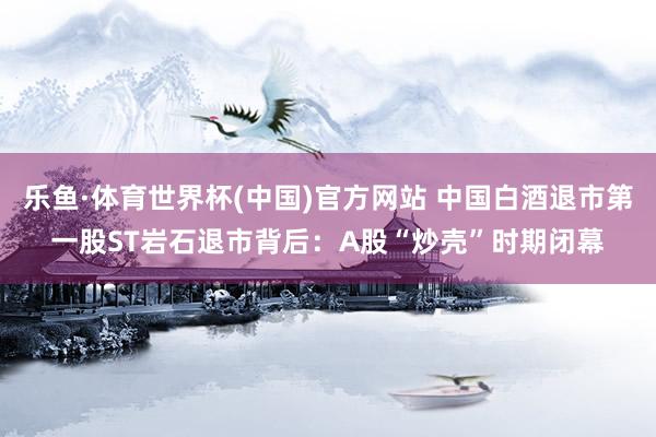 乐鱼·体育世界杯(中国)官方网站 中国白酒退市第一股ST岩石退市背后：A股“炒壳”时期闭幕