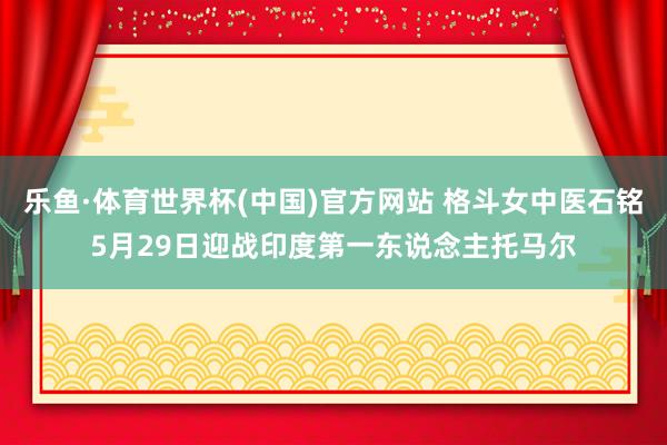 乐鱼·体育世界杯(中国)官方网站 格斗女中医石铭5月29日迎战印度第一东说念主托马尔