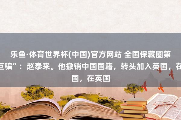 乐鱼·体育世界杯(中国)官方网站 全国保藏圈第一“巨骗”：赵泰来。他撤销中国国籍，转头加入英国，在英国