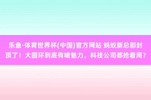 乐鱼·体育世界杯(中国)官方网站 蚂蚁新总部封顶了！大圆环到底有啥魅力，科技公司都抢着用？