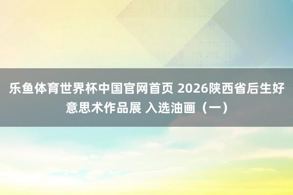 乐鱼体育世界杯中国官网首页 2026陕西省后生好意思术作品展 入选油画（一）
