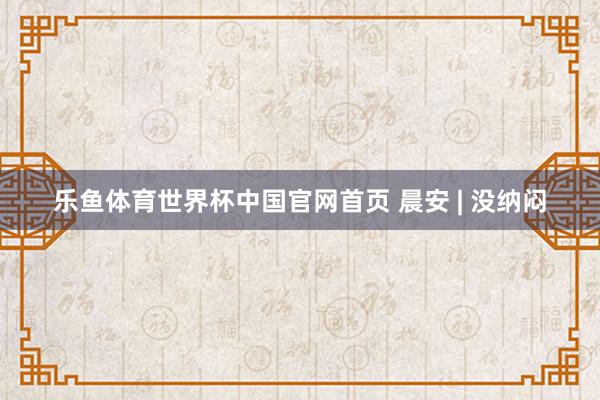 乐鱼体育世界杯中国官网首页 晨安 | 没纳闷