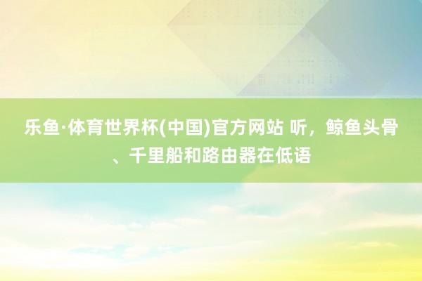 乐鱼·体育世界杯(中国)官方网站 听，鲸鱼头骨、千里船和路由器在低语