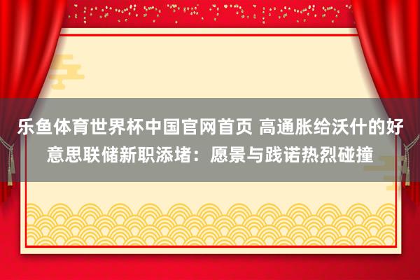 乐鱼体育世界杯中国官网首页 高通胀给沃什的好意思联储新职添堵：愿景与践诺热烈碰撞