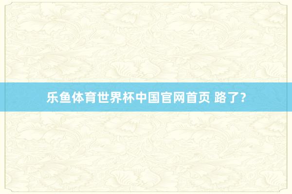 乐鱼体育世界杯中国官网首页 路了？