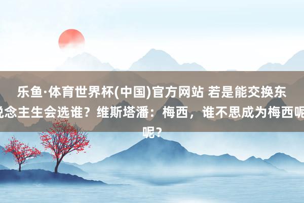 乐鱼·体育世界杯(中国)官方网站 若是能交换东说念主生会选谁？维斯塔潘：梅西，谁不思成为梅西呢？