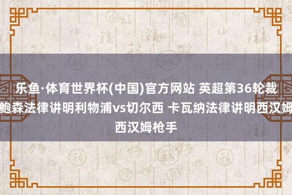 乐鱼·体育世界杯(中国)官方网站 英超第36轮裁判：鲍森法律讲明利物浦vs切尔西 卡瓦纳法律讲明西汉姆枪手