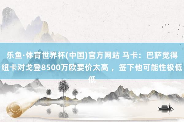 乐鱼·体育世界杯(中国)官方网站 马卡：巴萨觉得纽卡对戈登8500万欧要价太高 ，签下他可能性极低