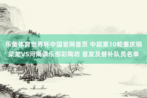乐鱼体育世界杯中国官网首页 中超第10轮重庆铜梁龙VS河南俱乐部彩陶坊 首发及替补队员名单
