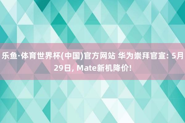 乐鱼·体育世界杯(中国)官方网站 华为崇拜官宣: 5月29日, Mate新机降价!