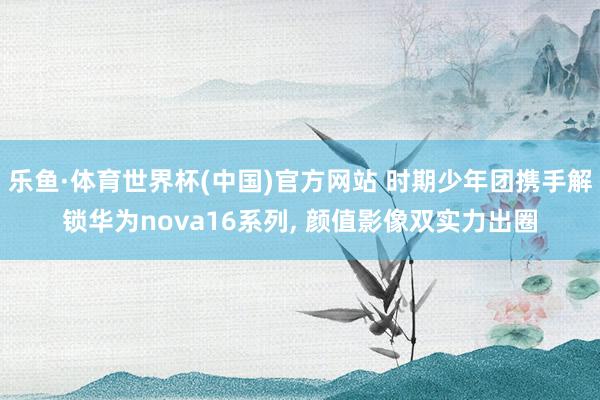 乐鱼·体育世界杯(中国)官方网站 时期少年团携手解锁华为nova16系列, 颜值影像双实力出圈