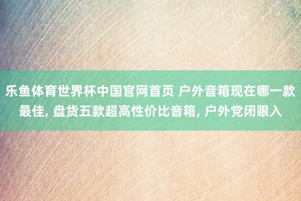 乐鱼体育世界杯中国官网首页 户外音箱现在哪一款最佳, 盘货五款超高性价比音箱, 户外党闭眼入
