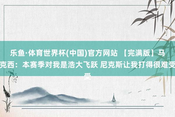 乐鱼·体育世界杯(中国)官方网站 【完满版】马克西：本赛季对我是浩大飞跃 尼克斯让我打得