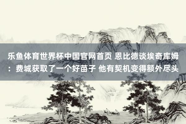 乐鱼体育世界杯中国官网首页 恩比德谈埃奇库姆：费城获取了一个好苗子 他有契机变得额外尽头