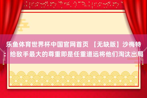 乐鱼体育世界杯中国官网首页 【无缺版】沙梅特：给敌手最大的尊重即是任重道远将他们淘汰出局