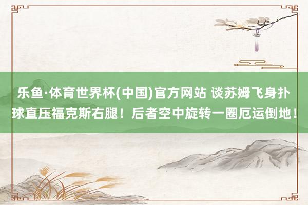 乐鱼·体育世界杯(中国)官方网站 谈苏姆飞身扑球直压福克斯右腿！后者空中旋转一圈厄运倒地！