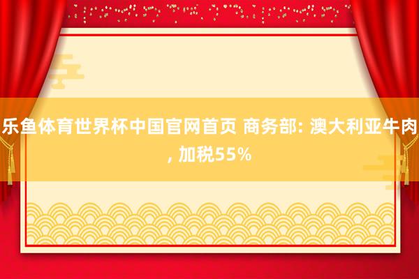 乐鱼体育世界杯中国官网首页 商务部: 澳大利亚牛肉, 加税55%