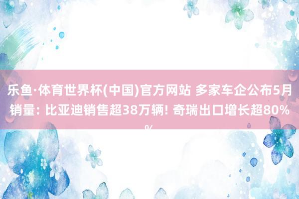 乐鱼·体育世界杯(中国)官方网站 多家车企公布5月销量: 比亚迪销售超38万辆! 奇瑞出口增长超80%