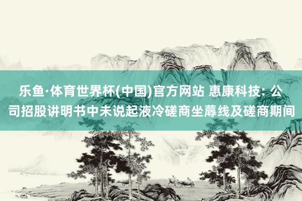 乐鱼·体育世界杯(中国)官方网站 惠康科技: 公司招股讲明书中未说起液冷磋商坐蓐线及磋商期间
