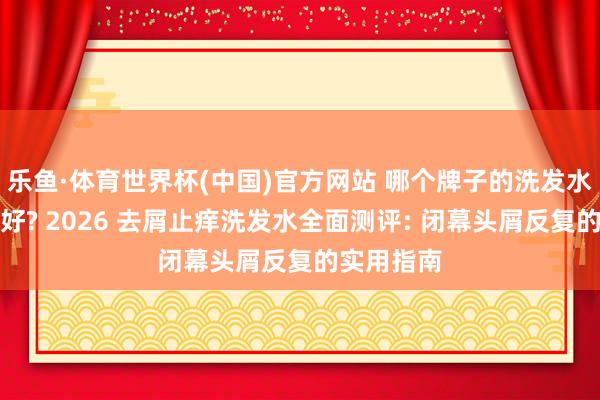 乐鱼·体育世界杯(中国)官方网站 哪个牌子的洗发水去屑扫尾好? 2026 去屑止痒洗发水全面测评: 闭幕头屑反复的实用指南