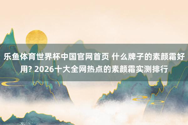 乐鱼体育世界杯中国官网首页 什么牌子的素颜霜好用? 2026十大全网热点的素颜霜实测排行