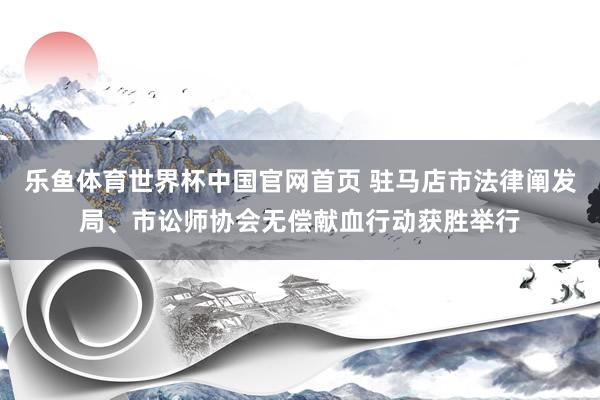 乐鱼体育世界杯中国官网首页 驻马店市法律阐发局、市讼师协会无偿献血行动获胜举行