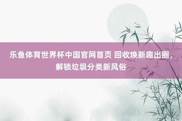 乐鱼体育世界杯中国官网首页 回收焕新趣出圈，解锁垃圾分类新风俗