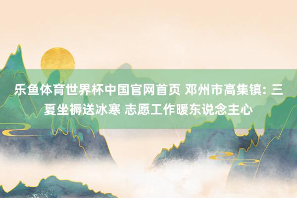 乐鱼体育世界杯中国官网首页 邓州市高集镇: 三夏坐褥送冰寒 志愿工作暖东说念主心
