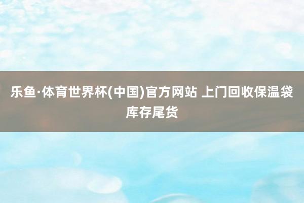 乐鱼·体育世界杯(中国)官方网站 上门回收保温袋库存尾货