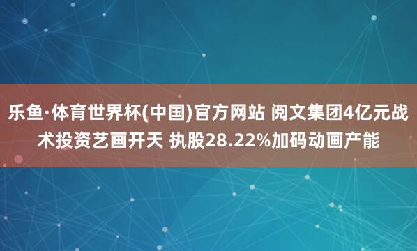 乐鱼·体育世界杯(中国)官方网站 阅文集团4亿元战术投资艺画开天 执股28.22%加码动